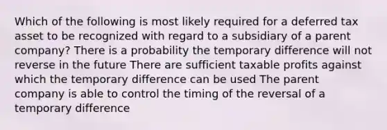 Which of the following is most likely required for a deferred tax asset to be recognized with regard to a subsidiary of a parent company? There is a probability the temporary difference will not reverse in the future There are sufficient taxable profits against which the temporary difference can be used The parent company is able to control the timing of the reversal of a temporary difference