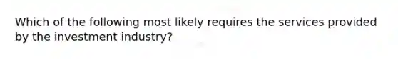 Which of the following most likely requires the services provided by the investment industry?