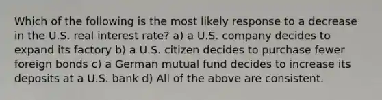 Which of the following is the most likely response to a decrease in the U.S. real interest rate? a) a U.S. company decides to expand its factory b) a U.S. citizen decides to purchase fewer foreign bonds c) a German mutual fund decides to increase its deposits at a U.S. bank d) All of the above are consistent.