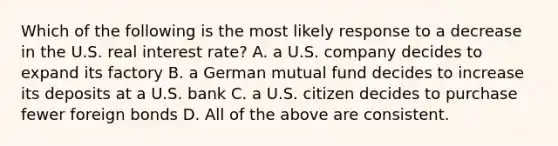 Which of the following is the most likely response to a decrease in the U.S. real interest rate? A. a U.S. company decides to expand its factory B. a German mutual fund decides to increase its deposits at a U.S. bank C. a U.S. citizen decides to purchase fewer foreign bonds D. All of the above are consistent.