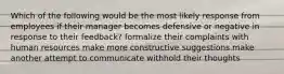 Which of the following would be the most likely response from employees if their manager becomes defensive or negative in response to their feedback? formalize their complaints with human resources make more constructive suggestions make another attempt to communicate withhold their thoughts