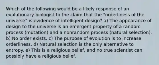 Which of the following would be a likely response of an evolutionary biologist to the claim that the "orderliness of the universe" is evidence of intelligent design? a) The appearance of design to the universe is an emergent property of a random process (mutation) and a nonrandom process (natural selection). b) No order exists. c) The purpose of evolution is to increase orderliness. d) Natural selection is the only alternative to entropy. e) This is a religious belief, and no true scientist can possibly have a religious belief.