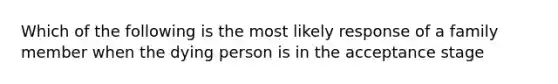 Which of the following is the most likely response of a family member when the dying person is in the acceptance stage