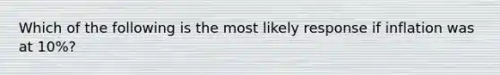 Which of the following is the most likely response if inflation was at 10%?