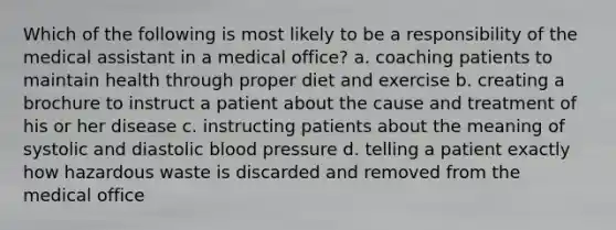 Which of the following is most likely to be a responsibility of the medical assistant in a medical office? a. coaching patients to maintain health through proper diet and exercise b. creating a brochure to instruct a patient about the cause and treatment of his or her disease c. instructing patients about the meaning of systolic and diastolic blood pressure d. telling a patient exactly how hazardous waste is discarded and removed from the medical office