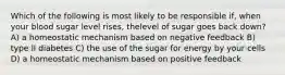 Which of the following is most likely to be responsible if, when your blood sugar level rises, thelevel of sugar goes back down? A) a homeostatic mechanism based on negative feedback B) type II diabetes C) the use of the sugar for energy by your cells D) a homeostatic mechanism based on positive feedback