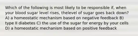 Which of the following is most likely to be responsible if, when your blood sugar level rises, thelevel of sugar goes back down? A) a homeostatic mechanism based on negative feedback B) type II diabetes C) the use of the sugar for energy by your cells D) a homeostatic mechanism based on positive feedback