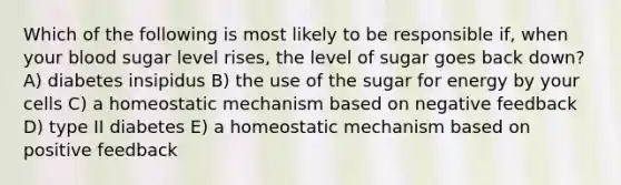 Which of the following is most likely to be responsible if, when your blood sugar level rises, the level of sugar goes back down? A) diabetes insipidus B) the use of the sugar for energy by your cells C) a homeostatic mechanism based on negative feedback D) type II diabetes E) a homeostatic mechanism based on positive feedback