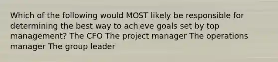 Which of the following would MOST likely be responsible for determining the best way to achieve goals set by top management? The CFO The project manager The operations manager The group leader