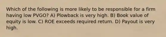 Which of the following is more likely to be responsible for a firm having low PVGO? A) Plowback is very high. B) Book value of equity is low. C) ROE exceeds required return. D) Payout is very high.