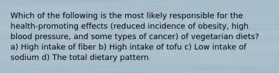 Which of the following is the most likely responsible for the health-promoting effects (reduced incidence of obesity, high blood pressure, and some types of cancer) of vegetarian diets? a) High intake of fiber b) High intake of tofu c) Low intake of sodium d) The total dietary pattern