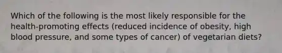 Which of the following is the most likely responsible for the health-promoting effects (reduced incidence of obesity, high blood pressure, and some types of cancer) of vegetarian diets?