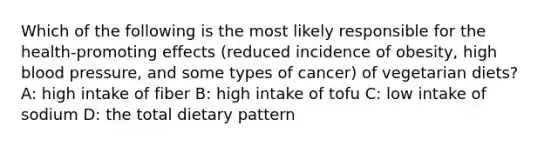 Which of the following is the most likely responsible for the health-promoting effects (reduced incidence of obesity, high blood pressure, and some types of cancer) of vegetarian diets? A: high intake of fiber B: high intake of tofu C: low intake of sodium D: the total dietary pattern