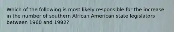 Which of the following is most likely responsible for the increase in the number of southern African American state legislators between 1960 and 1992?