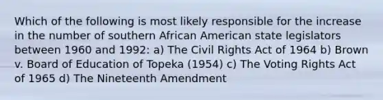 Which of the following is most likely responsible for the increase in the number of southern African American state legislators between 1960 and 1992: a) The <a href='https://www.questionai.com/knowledge/kkdJLQddfe-civil-rights' class='anchor-knowledge'>civil rights</a> Act of 1964 b) Brown v. Board of Education of Topeka (1954) c) The Voting Rights Act of 1965 d) The Nineteenth Amendment