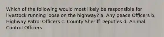 Which of the following would most likely be responsible for livestock running loose on the highway? a. Any peace Officers b. Highway Patrol Officers c. County Sheriff Deputies d. Animal Control Officers