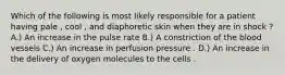 Which of the following is most likely responsible for a patient having pale , cool , and diaphoretic skin when they are in shock ? A.) An increase in the pulse rate B.) A constriction of the blood vessels C.) An increase in perfusion pressure . D.) An increase in the delivery of oxygen molecules to the cells .