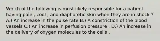 Which of the following is most likely responsible for a patient having pale , cool , and diaphoretic skin when they are in shock ? A.) An increase in the pulse rate B.) A constriction of the blood vessels C.) An increase in perfusion pressure . D.) An increase in the delivery of oxygen molecules to the cells .