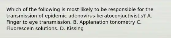 Which of the following is most likely to be responsible for the transmission of epidemic adenovirus keratoconjuctivistis? A. Finger to eye transmission. B. Applanation tonometry C. Fluorescein solutions. D. Kissing