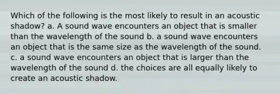 Which of the following is the most likely to result in an acoustic shadow? a. A sound wave encounters an object that is smaller than the wavelength of the sound b. a sound wave encounters an object that is the same size as the wavelength of the sound. c. a sound wave encounters an object that is larger than the wavelength of the sound d. the choices are all equally likely to create an acoustic shadow.