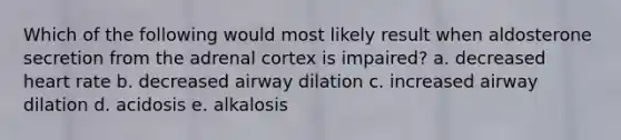 Which of the following would most likely result when aldosterone secretion from the adrenal cortex is impaired? a. decreased heart rate b. decreased airway dilation c. increased airway dilation d. acidosis e. alkalosis