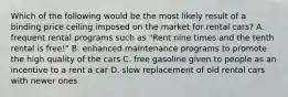 Which of the following would be the most likely result of a binding price ceiling imposed on the market for rental cars? A. frequent rental programs such as "Rent nine times and the tenth rental is free!" B. enhanced maintenance programs to promote the high quality of the cars C. free gasoline given to people as an incentive to a rent a car D. slow replacement of old rental cars with newer ones