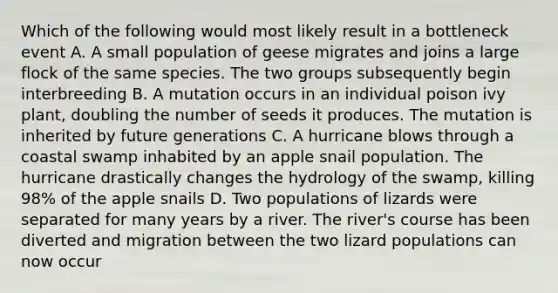 Which of the following would most likely result in a bottleneck event A. A small population of geese migrates and joins a large flock of the same species. The two groups subsequently begin interbreeding B. A mutation occurs in an individual poison ivy plant, doubling the number of seeds it produces. The mutation is inherited by future generations C. A hurricane blows through a coastal swamp inhabited by an apple snail population. The hurricane drastically changes the hydrology of the swamp, killing 98% of the apple snails D. Two populations of lizards were separated for many years by a river. The river's course has been diverted and migration between the two lizard populations can now occur