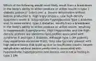 Which of the following would most likely result from a breakdown in the body's ability to either produce or utilize insulin in type 1 diabetic patients? Select one: a. Severe dehydration without ketone production b. High triglycerides c. Low high-density lipoprotein levels d. Inappropriate hyperglycemia Type 1 diabetes and, to some extent, type 2 diabetes, results from a breakdown in the body's ability to either produce or utilize insulin, resulting is inappropriate hyperglycemia. High triglycerides and low high-density proteins are abnormal lipid profiles associated with syndrome X and type 2 diabetes. Although type 1 DM patients may experience excessive thirst, they also typically present with high ketone levels that build up due to insufficient insulin. Severe dehydration without ketone production is associated with hyperosmolar hyperglycemic non-ketosis and is not a finding in type 1 DM.