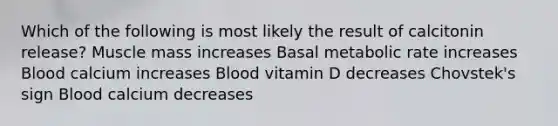 Which of the following is most likely the result of calcitonin release? Muscle mass increases Basal metabolic rate increases Blood calcium increases Blood vitamin D decreases Chovstek's sign Blood calcium decreases