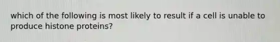 which of the following is most likely to result if a cell is unable to produce histone proteins?