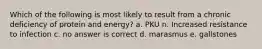 Which of the following is most likely to result from a chronic deficiency of protein and energy? a. PKU n. Increased resistance to infection c. no answer is correct d. marasmus e. gallstones