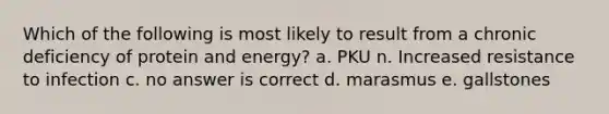 Which of the following is most likely to result from a chronic deficiency of protein and energy? a. PKU n. Increased resistance to infection c. no answer is correct d. marasmus e. gallstones