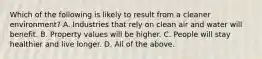 Which of the following is likely to result from a cleaner environment? A. Industries that rely on clean air and water will benefit. B. Property values will be higher. C. People will stay healthier and live longer. D. All of the above.