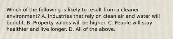 Which of the following is likely to result from a cleaner environment? A. Industries that rely on clean air and water will benefit. B. Property values will be higher. C. People will stay healthier and live longer. D. All of the above.