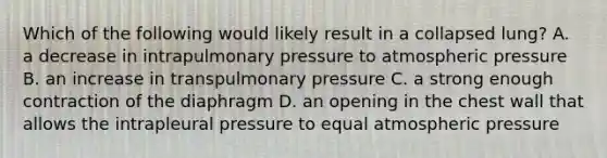 Which of the following would likely result in a collapsed lung? A. a decrease in intrapulmonary pressure to atmospheric pressure B. an increase in transpulmonary pressure C. a strong enough contraction of the diaphragm D. an opening in the chest wall that allows the intrapleural pressure to equal atmospheric pressure