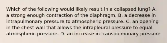 Which of the following would likely result in a collapsed lung? A. a strong enough contraction of the diaphragm. B. a decrease in intrapulmonary pressure to atmospheric pressure. C. an opening in the chest wall that allows the intrapleural pressure to equal atmospheric pressure. D. an increase in transpulmonary pressure