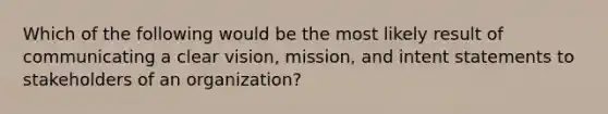 Which of the following would be the most likely result of communicating a clear vision, mission, and intent statements to stakeholders of an organization?