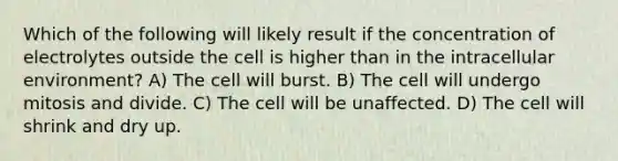 Which of the following will likely result if the concentration of electrolytes outside the cell is higher than in the intracellular environment? A) The cell will burst. B) The cell will undergo mitosis and divide. C) The cell will be unaffected. D) The cell will shrink and dry up.