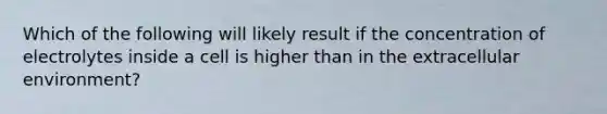 Which of the following will likely result if the concentration of electrolytes inside a cell is higher than in the extracellular environment?
