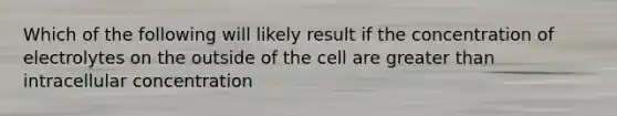 Which of the following will likely result if the concentration of electrolytes on the outside of the cell are greater than intracellular concentration