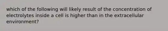 which of the following will likely result of the concentration of electrolytes inside a cell is higher than in the extracellular environment?