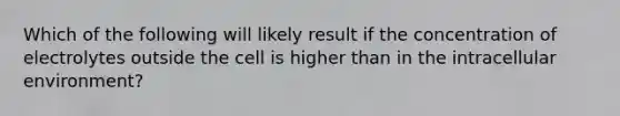 Which of the following will likely result if the concentration of electrolytes outside the cell is higher than in the intracellular environment?