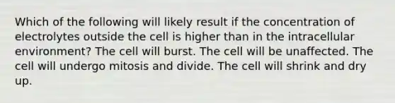 Which of the following will likely result if the concentration of electrolytes outside the cell is higher than in the intracellular environment? The cell will burst. The cell will be unaffected. The cell will undergo mitosis and divide. The cell will shrink and dry up.