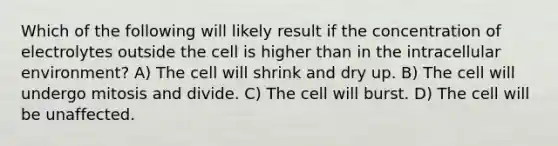 Which of the following will likely result if the concentration of electrolytes outside the cell is higher than in the intracellular environment? A) The cell will shrink and dry up. B) The cell will undergo mitosis and divide. C) The cell will burst. D) The cell will be unaffected.