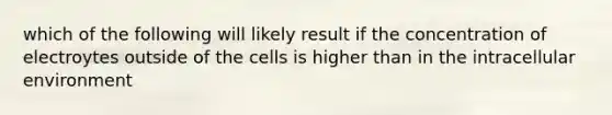 which of the following will likely result if the concentration of electroytes outside of the cells is higher than in the intracellular environment