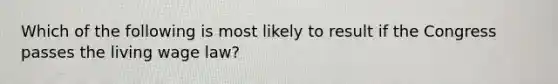 Which of the following is most likely to result if the Congress passes the living wage law?