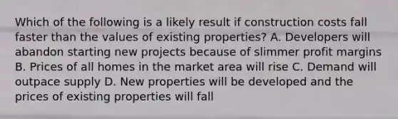 Which of the following is a likely result if construction costs fall faster than the values of existing properties? A. Developers will abandon starting new projects because of slimmer profit margins B. Prices of all homes in the market area will rise C. Demand will outpace supply D. New properties will be developed and the prices of existing properties will fall