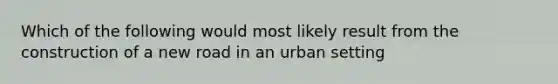 Which of the following would most likely result from the construction of a new road in an urban setting