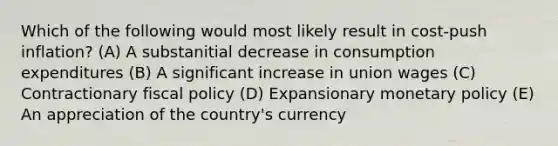 Which of the following would most likely result in cost-push inflation? (A) A substanitial decrease in consumption expenditures (B) A significant increase in union wages (C) Contractionary fiscal policy (D) Expansionary monetary policy (E) An appreciation of the country's currency