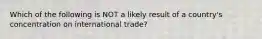 Which of the following is NOT a likely result of a country's concentration on international trade?